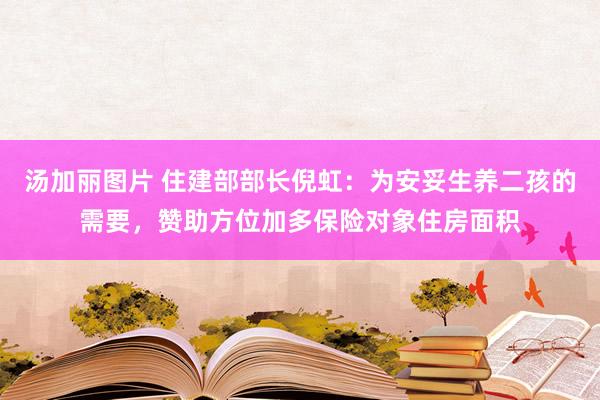 汤加丽图片 住建部部长倪虹：为安妥生养二孩的需要，赞助方位加多保险对象住房面积