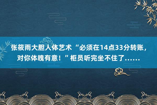 张筱雨大胆人体艺术 “必须在14点33分转账，对你体魄有意！”柜员听完坐不住了……