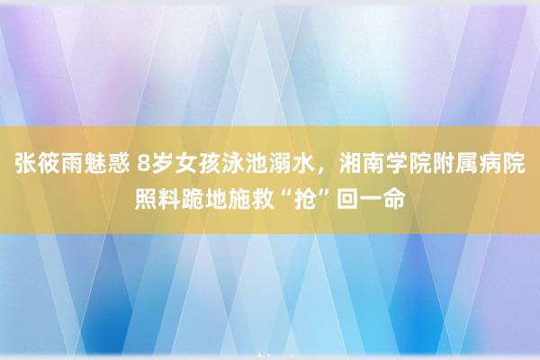 张筱雨魅惑 8岁女孩泳池溺水，湘南学院附属病院照料跪地施救“抢”回一命