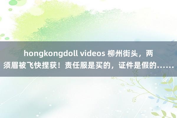 hongkongdoll videos 柳州街头，两须眉被飞快捏获！责任服是买的，证件是假的……