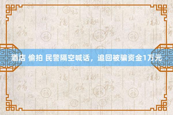 酒店 偷拍 民警隔空喊话，追回被骗资金1万元