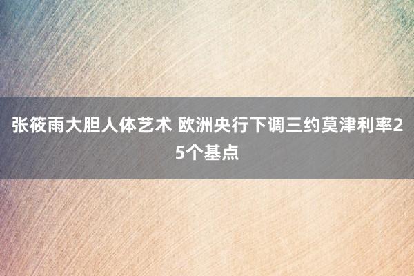 张筱雨大胆人体艺术 欧洲央行下调三约莫津利率25个基点