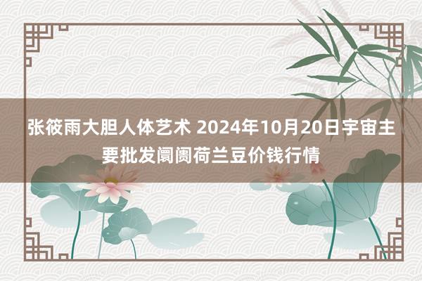 张筱雨大胆人体艺术 2024年10月20日宇宙主要批发阛阓荷兰豆价钱行情