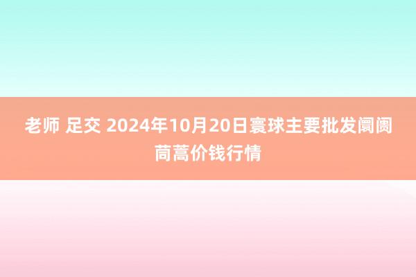 老师 足交 2024年10月20日寰球主要批发阛阓茼蒿价钱行情