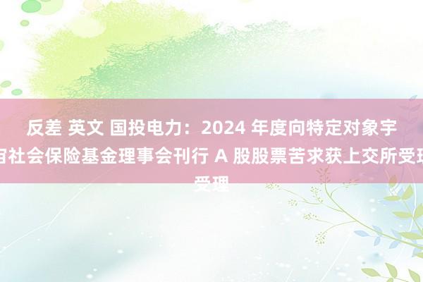 反差 英文 国投电力：2024 年度向特定对象宇宙社会保险基金理事会刊行 A 股股票苦求获上交所受理