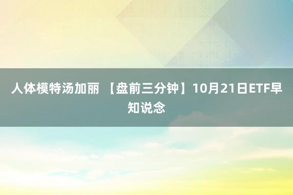 人体模特汤加丽 【盘前三分钟】10月21日ETF早知说念