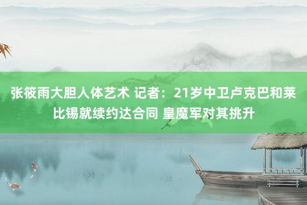 张筱雨大胆人体艺术 记者：21岁中卫卢克巴和莱比锡就续约达合同 皇魔军对其挑升