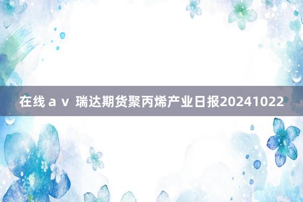 在线ａｖ 瑞达期货聚丙烯产业日报20241022