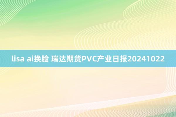 lisa ai换脸 瑞达期货PVC产业日报20241022