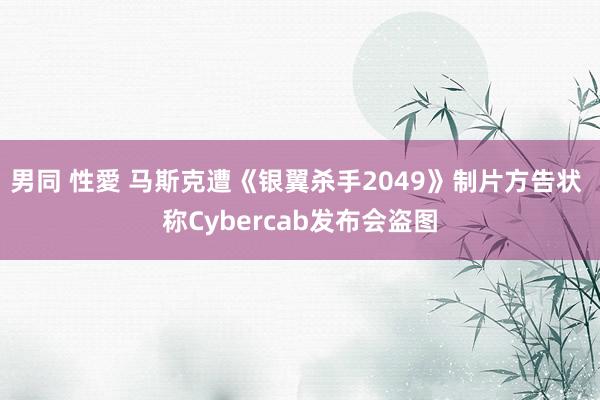 男同 性愛 马斯克遭《银翼杀手2049》制片方告状 称Cybercab发布会盗图