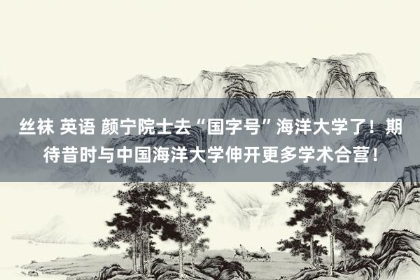 丝袜 英语 颜宁院士去“国字号”海洋大学了！期待昔时与中国海洋大学伸开更多学术合营！