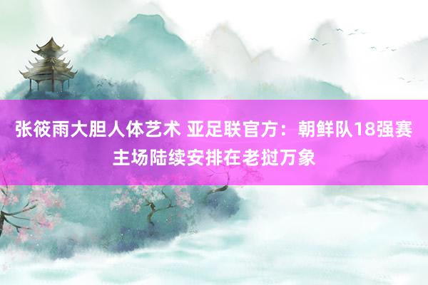 张筱雨大胆人体艺术 亚足联官方：朝鲜队18强赛主场陆续安排在老挝万象