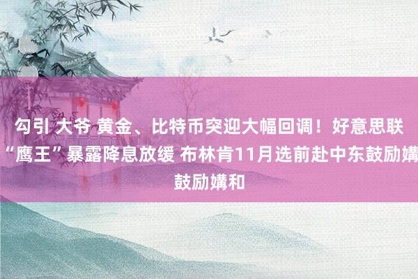 勾引 大爷 黄金、比特币突迎大幅回调！好意思联储“鹰王”暴露降息放缓 布林肯11月选前赴中东鼓励媾和