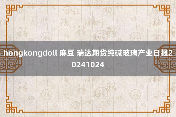 hongkongdoll 麻豆 瑞达期货纯碱玻璃产业日报20241024