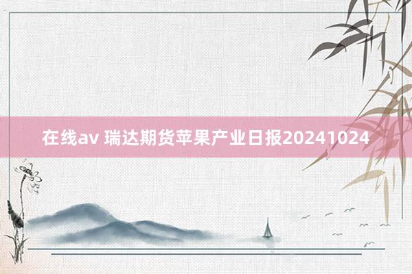 在线av 瑞达期货苹果产业日报20241024