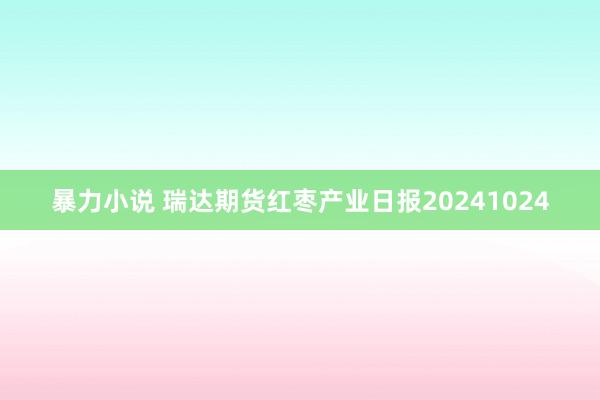 暴力小说 瑞达期货红枣产业日报20241024