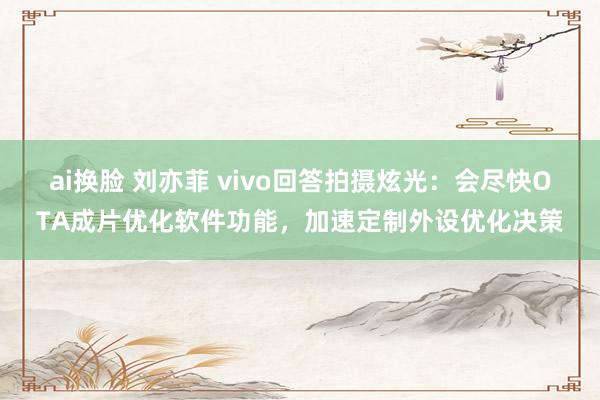 ai换脸 刘亦菲 vivo回答拍摄炫光：会尽快OTA成片优化软件功能，加速定制外设优化决策