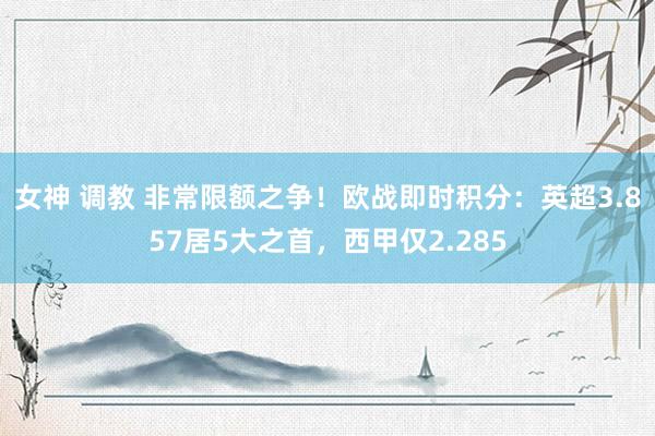 女神 调教 非常限额之争！欧战即时积分：英超3.857居5大之首，西甲仅2.285