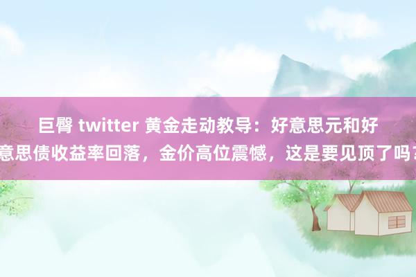 巨臀 twitter 黄金走动教导：好意思元和好意思债收益率回落，金价高位震憾，这是要见顶了吗？