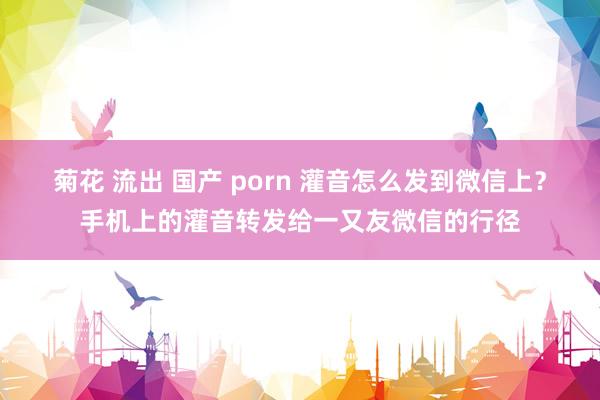 菊花 流出 国产 porn 灌音怎么发到微信上？手机上的灌音转发给一又友微信的行径