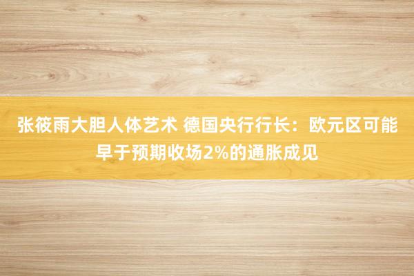 张筱雨大胆人体艺术 德国央行行长：欧元区可能早于预期收场2%的通胀成见