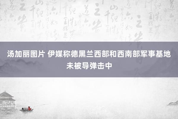 汤加丽图片 伊媒称德黑兰西部和西南部军事基地未被导弹击中