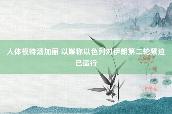 人体模特汤加丽 以媒称以色列对伊朗第二轮紧迫已运行