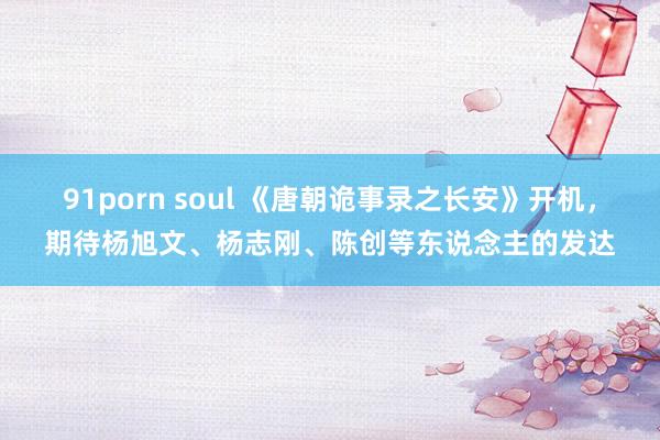 91porn soul 《唐朝诡事录之长安》开机，期待杨旭文、杨志刚、陈创等东说念主的发达