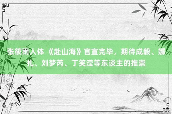 张筱雨人体 《赴山海》官宣完毕，期待成毅、娜扎、刘梦芮、丁笑滢等东谈主的推崇