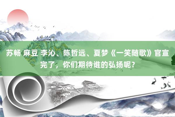 苏畅 麻豆 李沁、陈哲远、夏梦《一笑随歌》官宣完了，你们期待谁的弘扬呢？