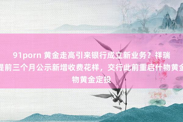 91porn 黄金走高引来银行成立新业务？祥瑞银行提前三个月公示新增收费花样，交行此前重启什物黄金定投