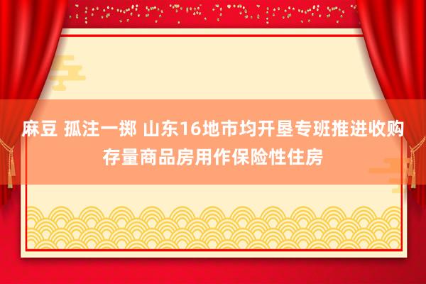 麻豆 孤注一掷 山东16地市均开垦专班推进收购存量商品房用作保险性住房