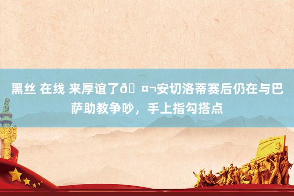 黑丝 在线 来厚谊了🤬安切洛蒂赛后仍在与巴萨助教争吵，手上指勾搭点