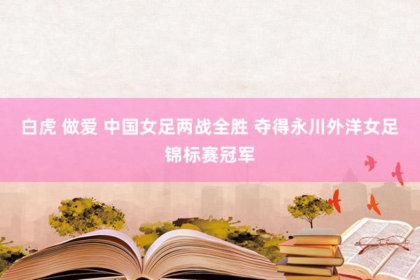 白虎 做爱 中国女足两战全胜 夺得永川外洋女足锦标赛冠军