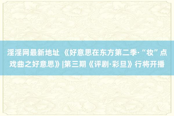 淫淫网最新地址 《好意思在东方第二季·“妆”点戏曲之好意思》|第三期《评剧·彩旦》行将开播