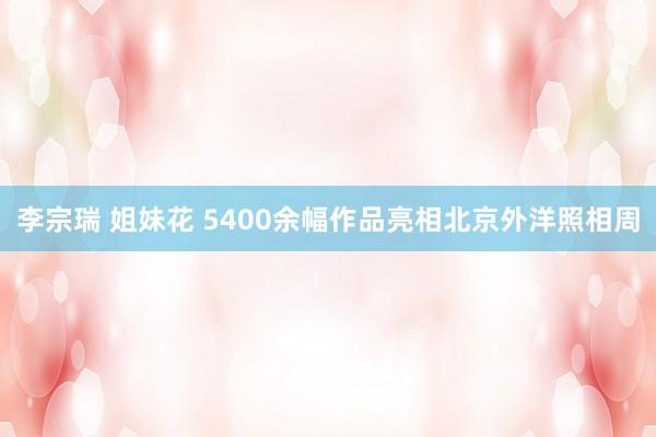 李宗瑞 姐妹花 5400余幅作品亮相北京外洋照相周