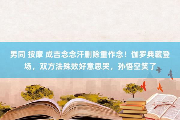 男同 按摩 成吉念念汗删除重作念！伽罗典藏登场，双方法殊效好意思哭，孙悟空笑了