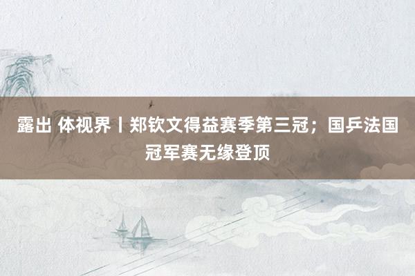 露出 体视界丨郑钦文得益赛季第三冠；国乒法国冠军赛无缘登顶