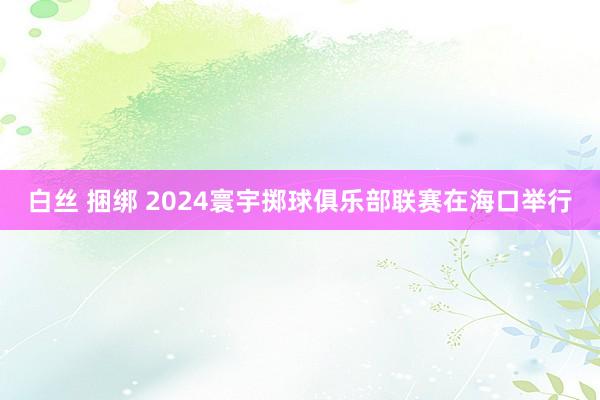 白丝 捆绑 2024寰宇掷球俱乐部联赛在海口举行