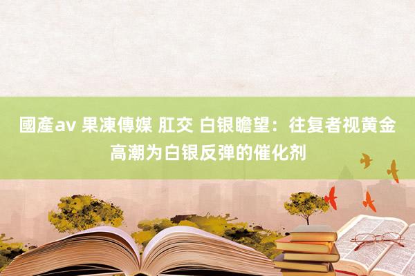 國產av 果凍傳媒 肛交 白银瞻望：往复者视黄金高潮为白银反弹的催化剂