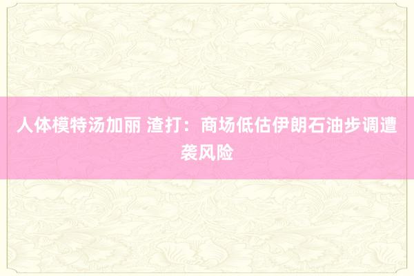 人体模特汤加丽 渣打：商场低估伊朗石油步调遭袭风险