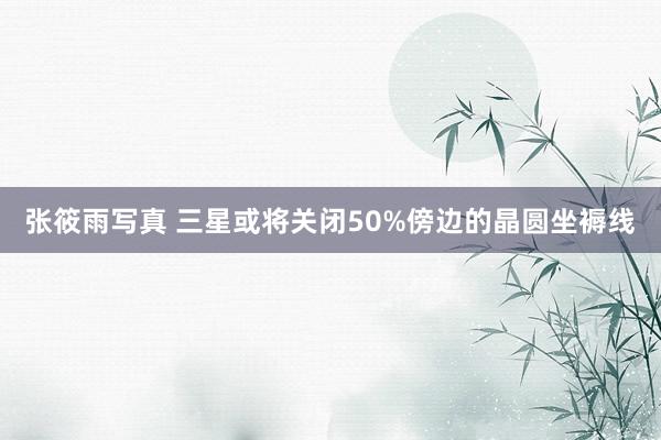 张筱雨写真 三星或将关闭50%傍边的晶圆坐褥线