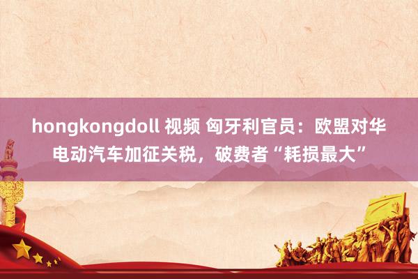 hongkongdoll 视频 匈牙利官员：欧盟对华电动汽车加征关税，破费者“耗损最大”