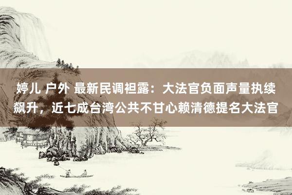 婷儿 户外 最新民调袒露：大法官负面声量执续飙升，近七成台湾公共不甘心赖清德提名大法官