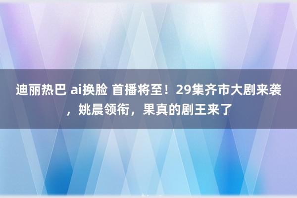 迪丽热巴 ai换脸 首播将至！29集齐市大剧来袭，姚晨领衔，果真的剧王来了