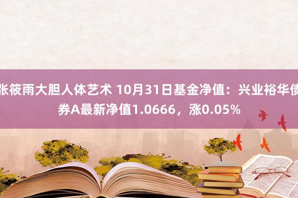 张筱雨大胆人体艺术 10月31日基金净值：兴业裕华债券A最新净值1.0666，涨0.05%