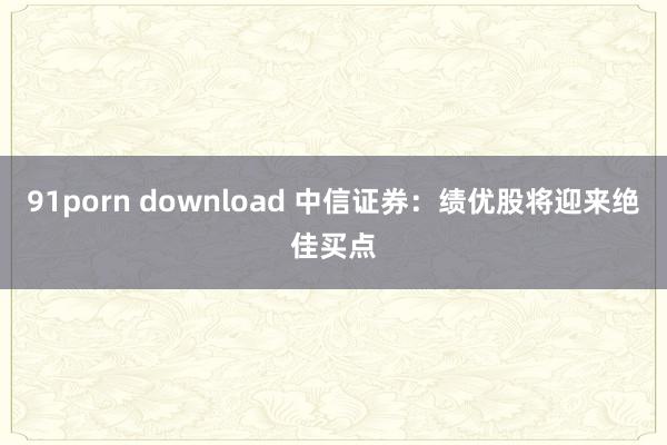 91porn download 中信证券：绩优股将迎来绝佳买点