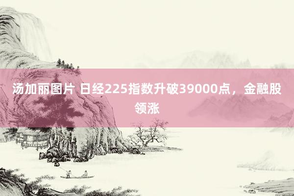 汤加丽图片 日经225指数升破39000点，金融股领涨