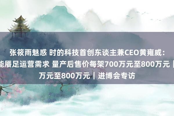 张筱雨魅惑 时的科技首创东谈主兼CEO黄雍威：现存机坪已能餍足运营需求 量产后售价每架700万元至800万元｜进博会专访