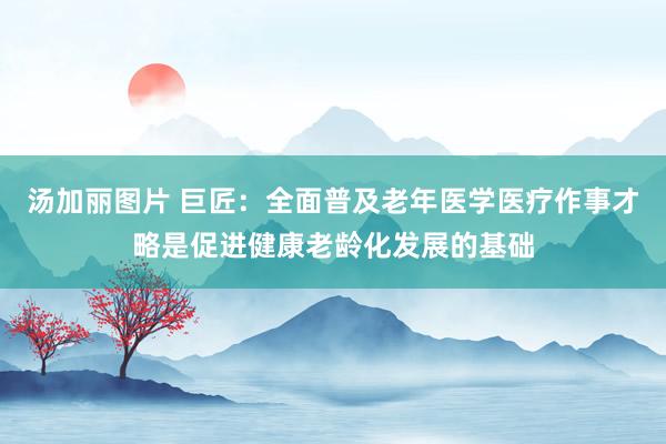 汤加丽图片 巨匠：全面普及老年医学医疗作事才略是促进健康老龄化发展的基础